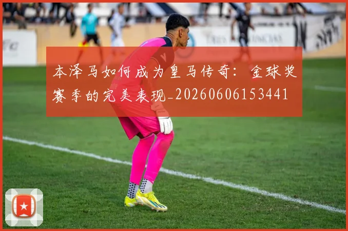 本泽马如何成为皇马传奇：金球奖赛季的完美表现_20260606153441