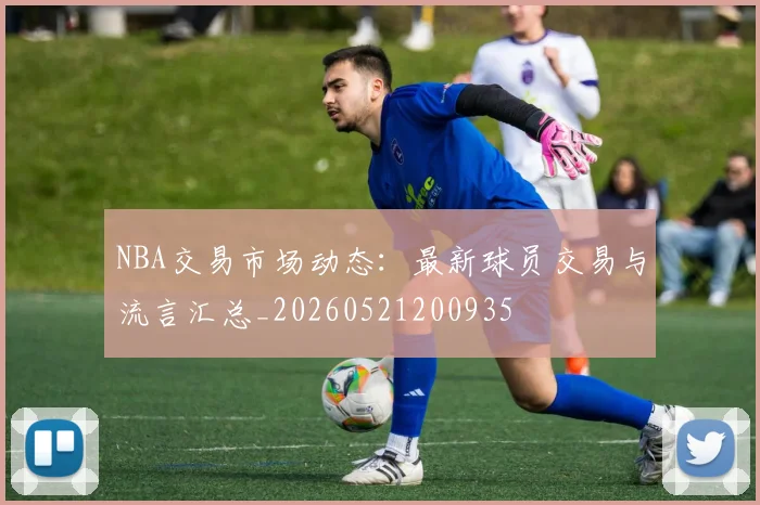 NBA交易市场动态:最新球员交易与流言汇总_20260521200935
