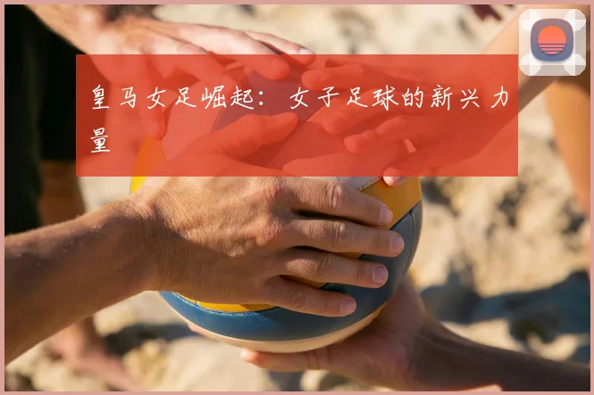 皇马女足崛起：女子足球的新兴力量