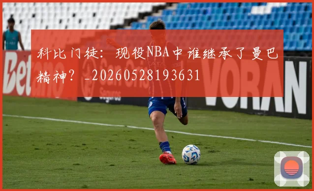 科比门徒：现役NBA中谁继承了曼巴精神？_20260528193631
