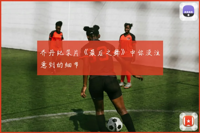 乔丹纪录片《最后之舞》中你没注意到的细节