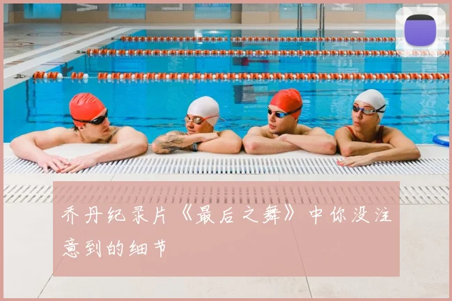 乔丹纪录片《最后之舞》中你没注意到的细节