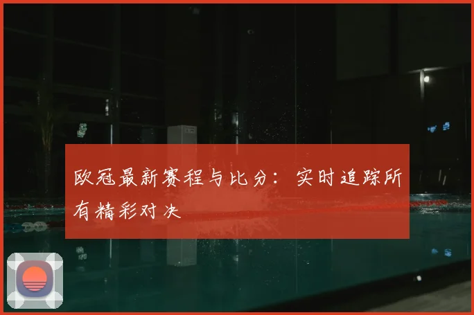 欧冠最新赛程与比分:实时追踪所有精彩对决