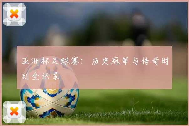 亚洲杯足球赛：历史冠军与传奇时刻全记录