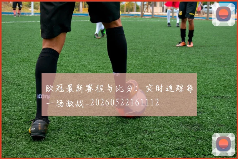欧冠最新赛程与比分:实时追踪每一场激战_20260522161112