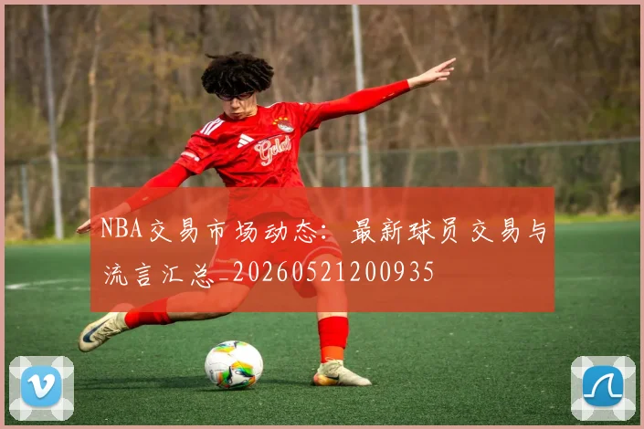 NBA交易市场动态：最新球员交易与流言汇总_20260521200935