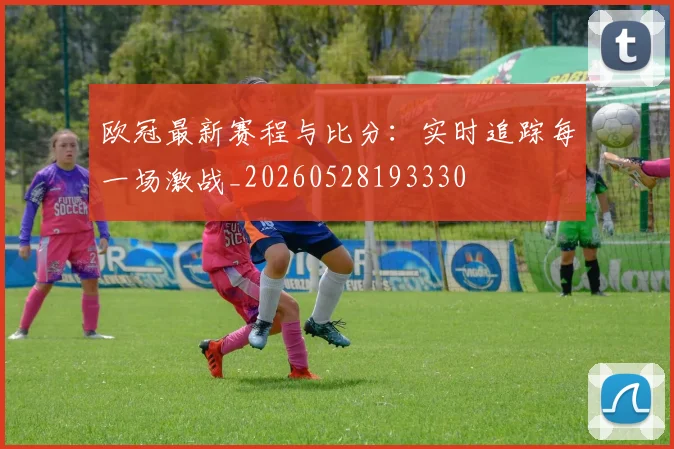 欧冠最新赛程与比分：实时追踪每一场激战_20260528193330